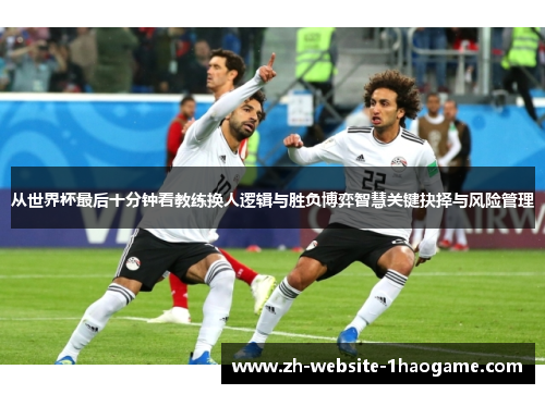 从世界杯最后十分钟看教练换人逻辑与胜负博弈智慧关键抉择与风险管理
