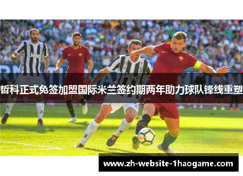 哲科正式免签加盟国际米兰签约期两年助力球队锋线重塑 哲科正式免签加盟国际米兰签约期两年助力球队锋线重塑