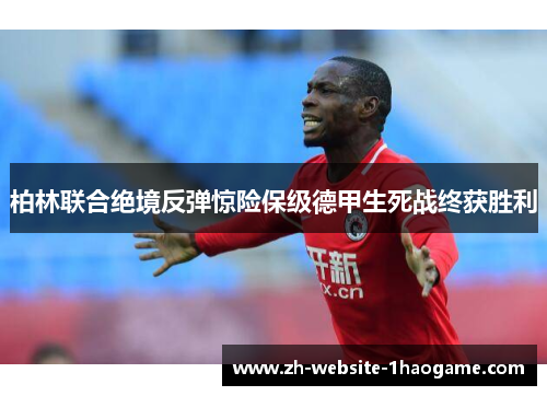 柏林联合绝境反弹惊险保级德甲生死战终获胜利 柏林联合绝境反弹惊险保级德甲生死战终获胜利