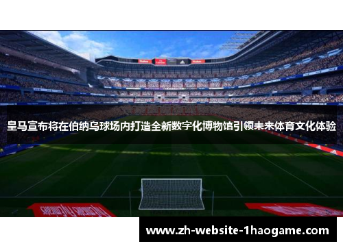 皇马宣布将在伯纳乌球场内打造全新数字化博物馆引领未来体育文化体验 皇马宣布将在伯纳乌球场内打造全新数字化博物馆引领未来体育文化体验